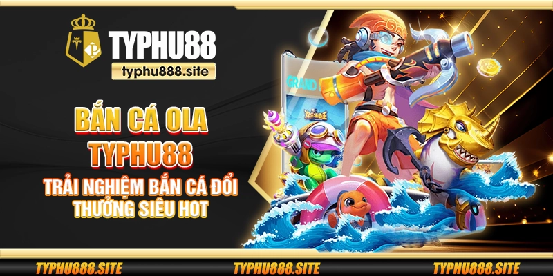 Bắn cá Ola Typhu88 - Trải nghiệm bắn cá đổi thưởng siêu hot